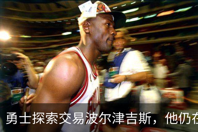 勇士探索交易波尔津吉斯，他仍在认真考虑篮球生涯前景